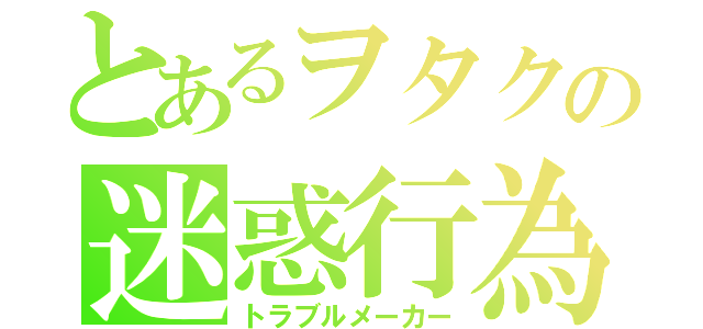 とあるヲタクの迷惑行為（トラブルメーカー）