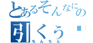 とあるそんなにの引くぅ〜（ちんちん）