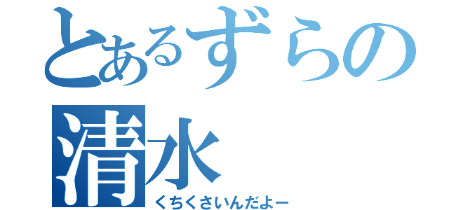 とあるずらの清水（くちくさいんだよー）