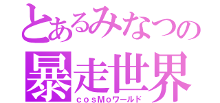 とあるみなつの暴走世界（ｃｏｓＭｏワールド）