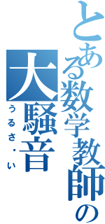 とある数学教師の大騒音（うるさ〜い）