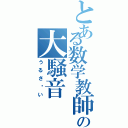 とある数学教師の大騒音（うるさ〜い）