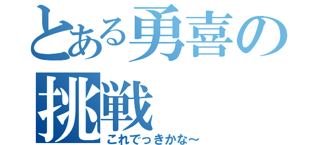 とある勇喜の挑戦（これでっきかな～）