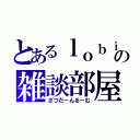 とあるｌｏｂｉの雑談部屋（ざつだーんるーむ）