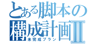 とある脚本の構成計画Ⅱ（未完成プラン）