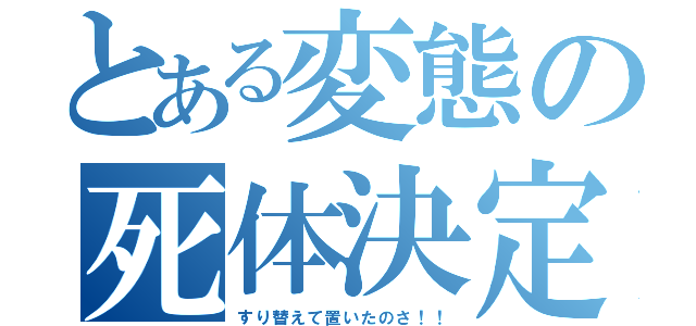 とある変態の死体決定（すり替えて置いたのさ！！）