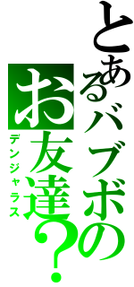 とあるバブボのお友達？（デンジャラス）