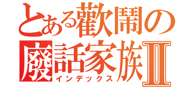 とある歡鬧の廢話家族Ⅱ（インデックス）