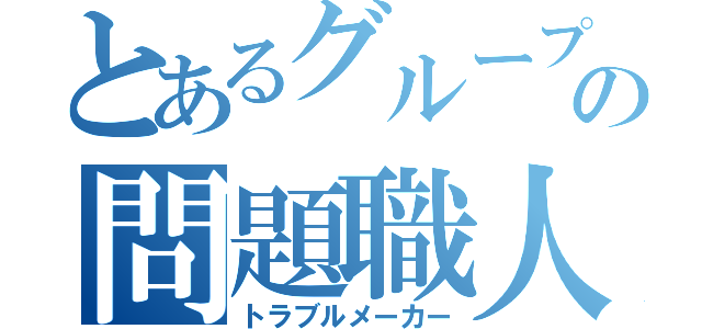 とあるグループの問題職人（トラブルメーカー）