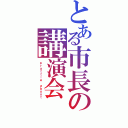 とある市長の講演会（ｐｒａｔｔｌｅ ａｂｏｕｔ）