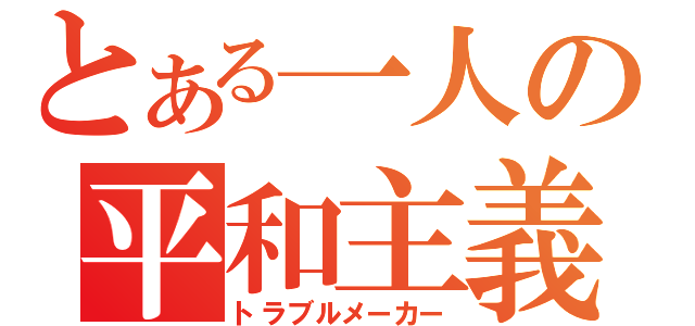 とある一人の平和主義（トラブルメーカー）