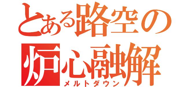 とある路空の炉心融解（メルトダウン）