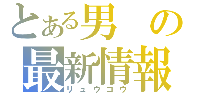 とある男の最新情報（リュウコウ）