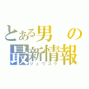 とある男の最新情報（リュウコウ）