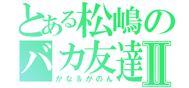 とある松嶋のバカ友達Ⅱ（かな＆かのん）