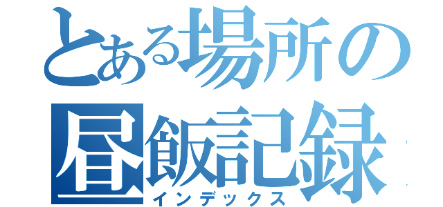 とある場所の昼飯記録（インデックス）