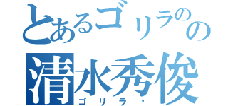 とあるゴリラのの清水秀俊（ゴリラ〜）