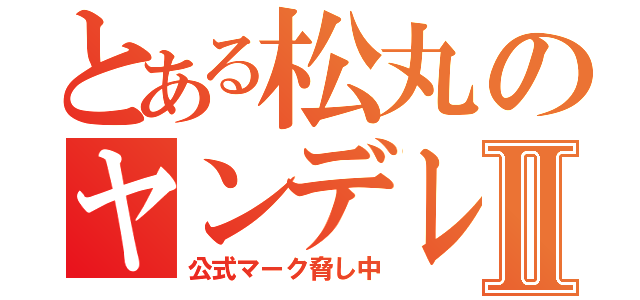 とある松丸のヤンデレ録Ⅱ（公式マーク脅し中）