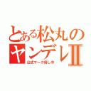 とある松丸のヤンデレ録Ⅱ（公式マーク脅し中）