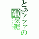 とあるアファの電気鋸（チェインソー）