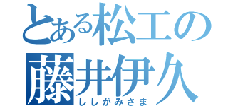 とある松工の藤井伊久磨（ししがみさま）