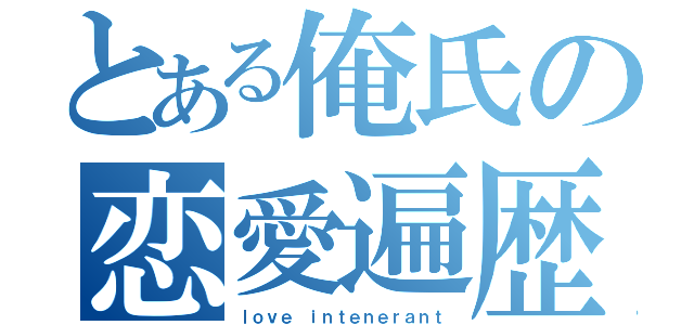 とある俺氏の恋愛遍歴（ｌｏｖｅ ｉｎｔｅｎｅｒａｎｔ）