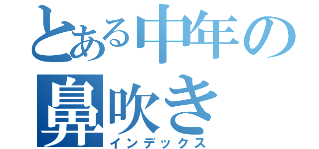 とある中年の鼻吹き（インデックス）