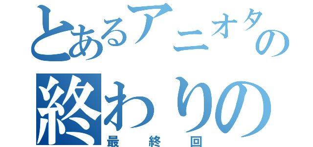 とあるアニオタの終わりの日（最終回）