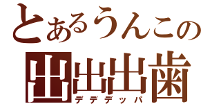 とあるうんこの出出出歯（デデデッパ）