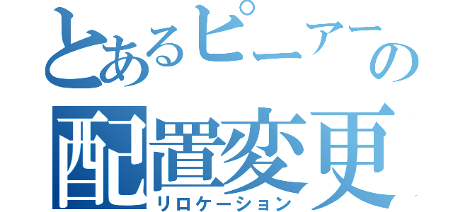 とあるピーアークの配置変更（リロケーション）