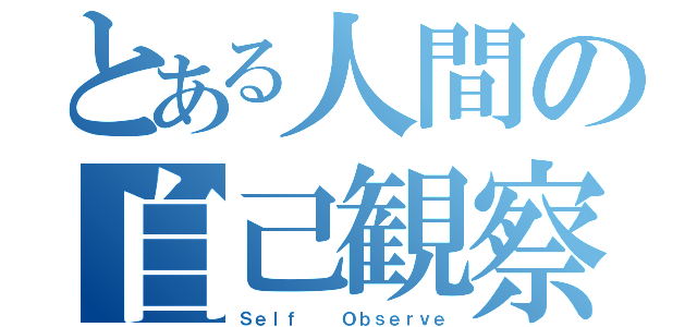 とある人間の自己観察（Ｓｅｌｆ  　Ｏｂｓｅｒｖｅ）