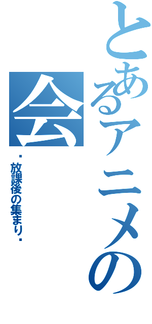 とあるアニメの会（〜放課後の集まり〜）