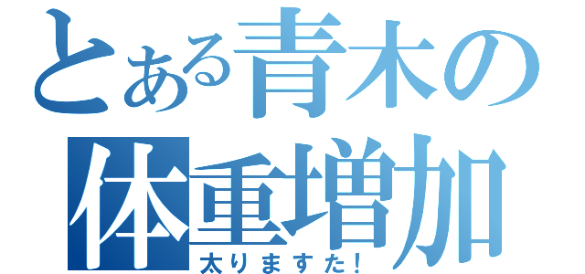 とある青木の体重増加（太りますた！）