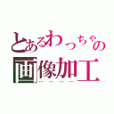 とあるわっちゃんの画像加工（…………）