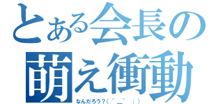 とある会長の萌え衝動（なんだろう？（＾＿＾ ；））