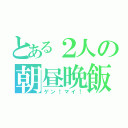 とある２人の朝昼晩飯（ゲン！マイ！）