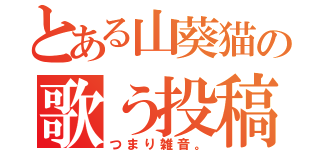 とある山葵猫の歌う投稿（つまり雑音。）