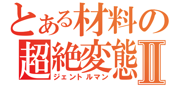 とある材料の超絶変態Ⅱ（ジェントルマン）