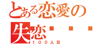 とある恋愛の失恋💔（１００人目）