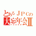 とあるＪＰＣの大忘年会Ⅱ（バカさわぎ）