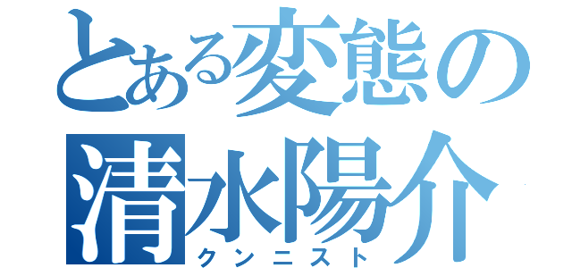 とある変態の清水陽介（クンニスト）