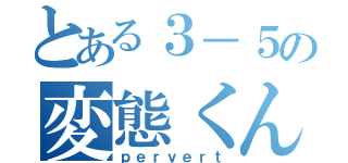 とある３－５の変態くん（ｐｅｒｖｅｒｔ）