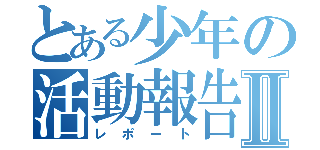 とある少年の活動報告Ⅱ（レポート）