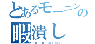 とあるモーニンの暇潰し（（笑）（笑）（笑）（笑））