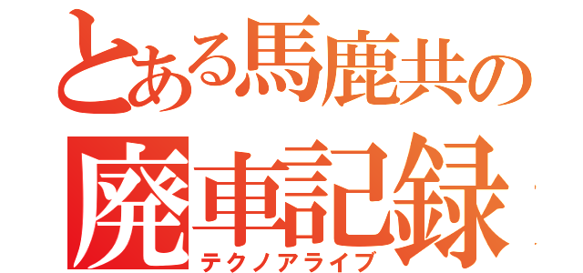 とある馬鹿共の廃車記録（テクノアライブ）