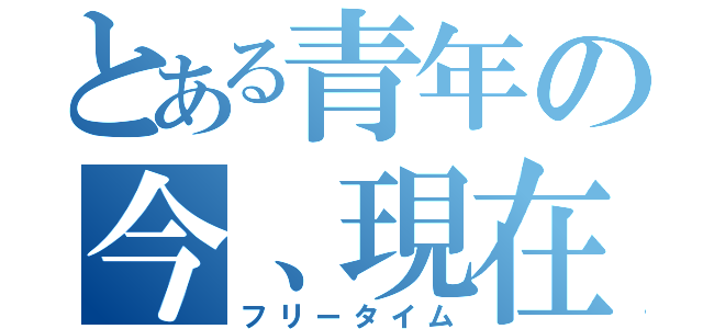 とある青年の今、現在（フリータイム）