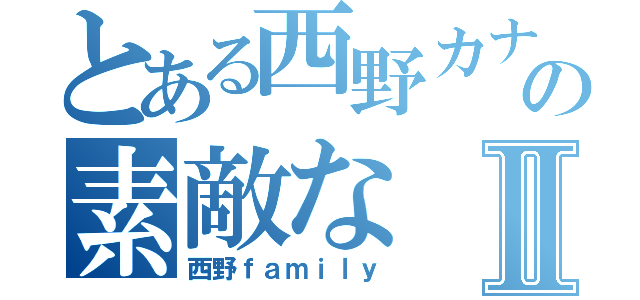 とある西野カナの素敵なⅡ（西野ｆａｍｉｌｙ）