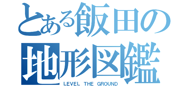 とある飯田の地形図鑑（ＬＥＶＥＬ ＴＨＥ ＧＲＯＵＮＤ）