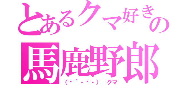 とあるクマ好きの馬鹿野郎（（๑´・‿・）　クマ）