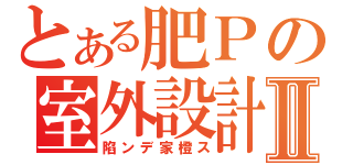 とある肥Ｐの室外設計Ⅱ（陷ンデ家橙ス）